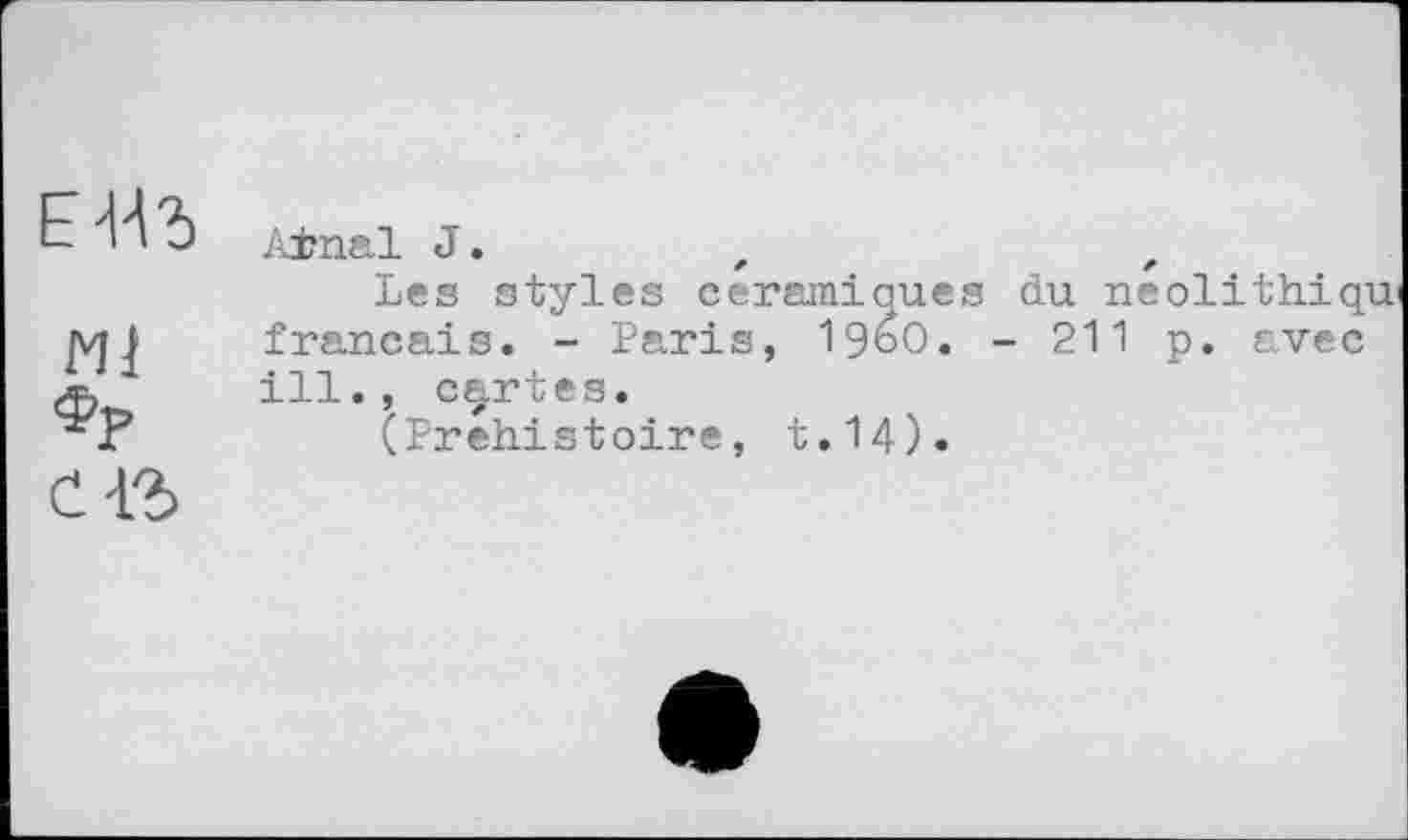 ﻿Е-НЪ
мј
ФР
A±nal J.	,	z
Les styles céramiques du neolithiqu’ français. - Paris, i960. - 211 p. avec ill., certes.
(Préhistoire, t.14).